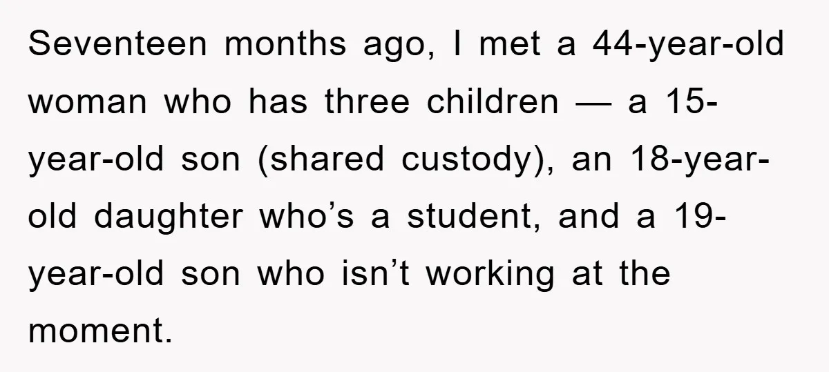 Seventeen months ago, I met a 44-year-old woman who has three children — a 15-year-old son (shared custody), an 18-year-old daughter who’s a student, and a 19-year-old son who isn’t...