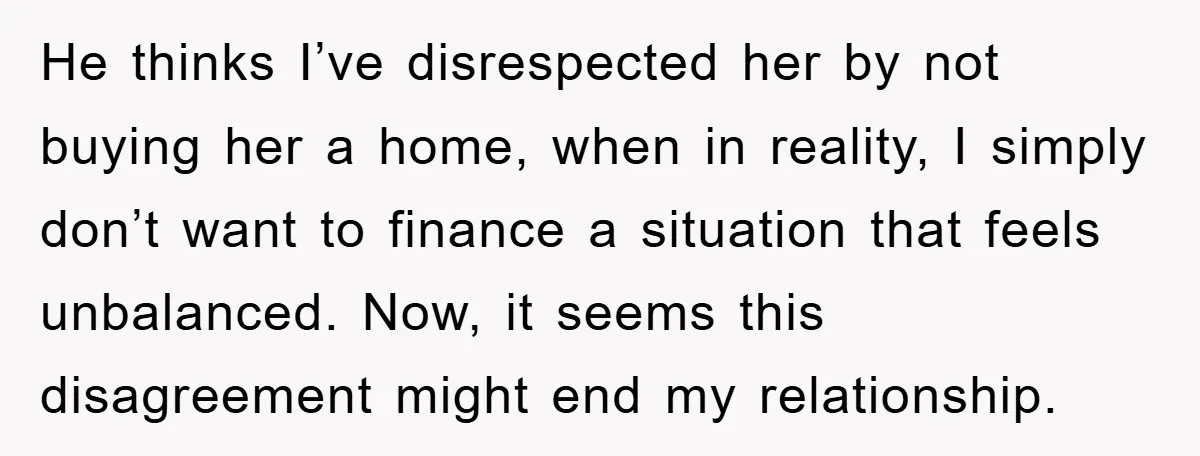 He thinks I’ve disrespected her by not buying her a home, when in reality, I simply don’t want to finance a situation that feels unbalanced. Now, it seems this disagreement...