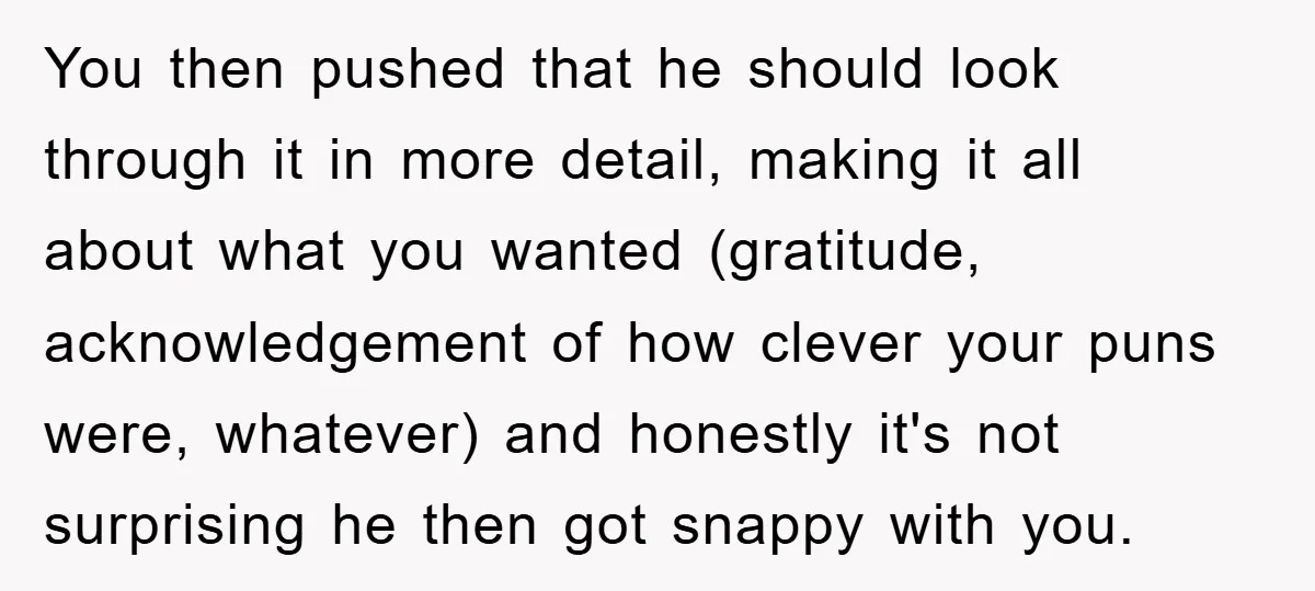 You then pushed that he should look through it in more detail, making it all about what you wanted (gratitude, acknowledgement of how clever your puns were, whatever) and honestly...