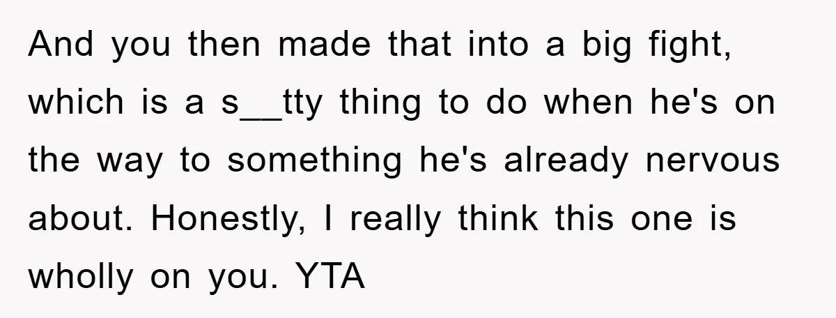 And you then made that into a big fight, which is a s__tty thing to do when he's on the way to something he's already nervous about. Honestly, I really...