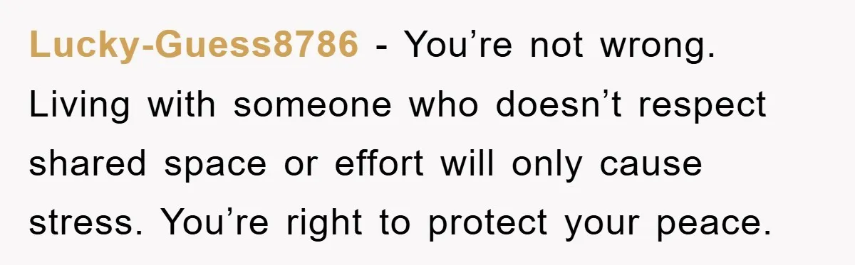 Lucky-Guess8786 − You’re not wrong. Living with someone who doesn’t respect shared space or effort will only cause stress. You’re right to protect your peace.