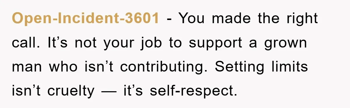 Open-Incident-3601 − You made the right call. It’s not your job to support a grown man who isn’t contributing. Setting limits isn’t cruelty — it’s self-respect.