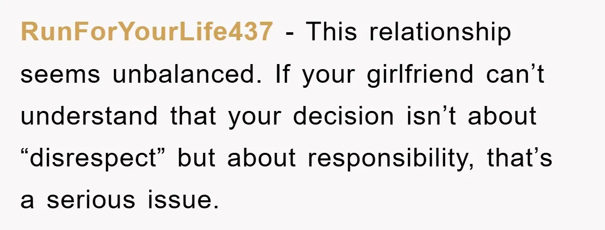 RunForYourLife437 − This relationship seems unbalanced. If your girlfriend can’t understand that your decision isn’t about “disrespect” but about responsibility, that’s a serious issue.