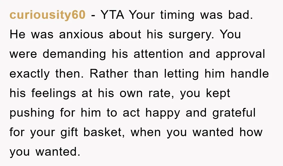 curiousity60 − YTA Your timing was bad. He was anxious about his surgery. You were demanding his attention and approval exactly then. Rather than letting him handle his feelings at...