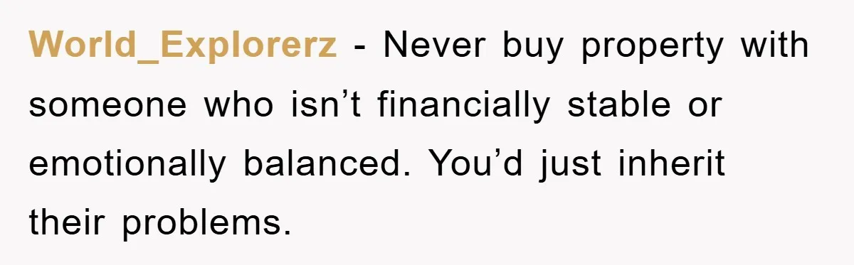 World_Explorerz − Never buy property with someone who isn’t financially stable or emotionally balanced. You’d just inherit their problems.