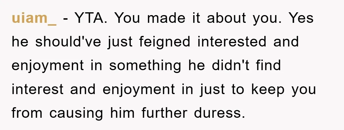 uiam_ − YTA. You made it about you. Yes he should've just feigned interested and enjoyment in something he didn't find interest and enjoyment in just to keep you from...