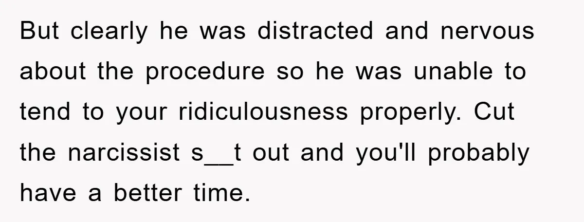 But clearly he was distracted and nervous about the procedure so he was unable to tend to your ridiculousness properly. Cut the narcissist s__t out and you'll probably have a...