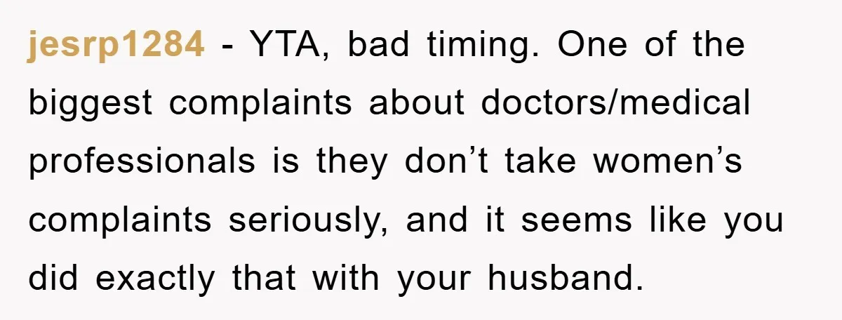 jesrp1284 − YTA, bad timing. One of the biggest complaints about doctors/medical professionals is they don’t take women’s complaints seriously, and it seems like you did exactly that with your...
