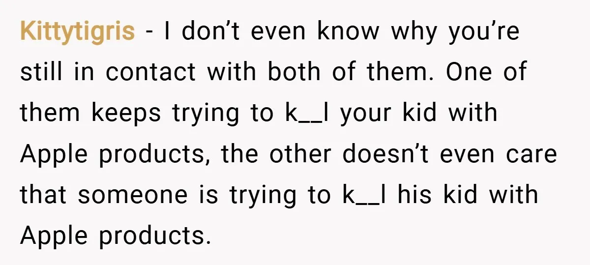 Kittytigris − I don’t even know why you’re still in contact with both of them. One of them keeps trying to k__l your kid with Apple products, the other doesn’t...