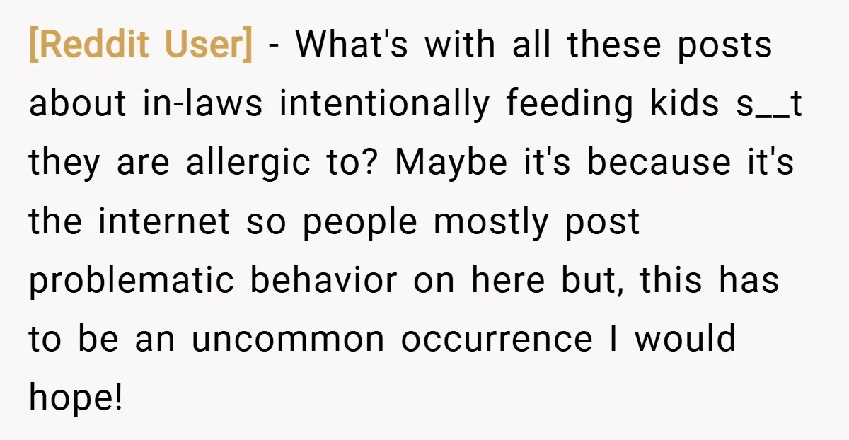 [Reddit User] − What's with all these posts about in-laws intentionally feeding kids s__t they are allergic to? Maybe it's because it's the internet so people mostly post problematic behavior...