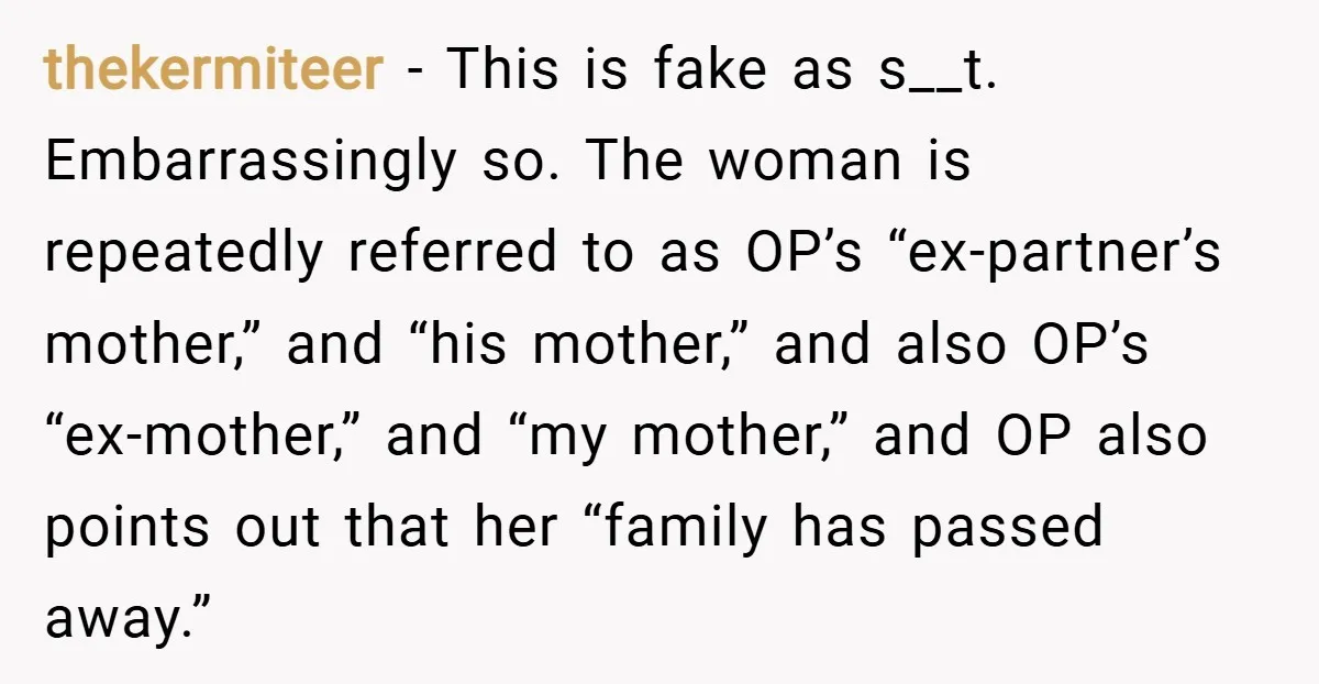 thekermiteer − This is fake as s__t. Embarrassingly so. The woman is repeatedly referred to as OP’s “ex-partner’s mother,” and “his mother,” and also OP’s “ex-mother,” and “my mother,” and...