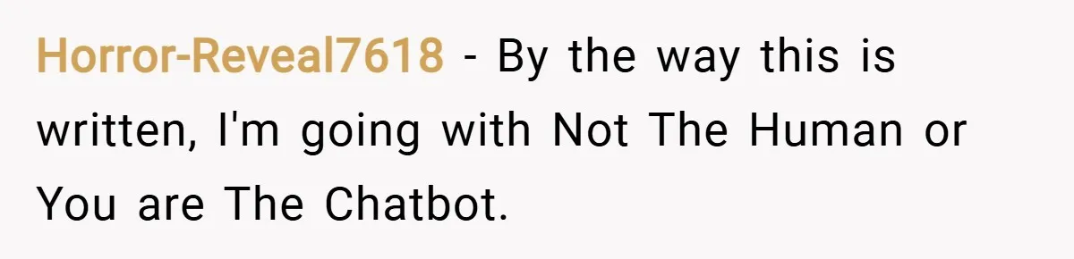Horror-Reveal7618 − By the way this is written, I'm going with Not The Human or You are The Chatbot.