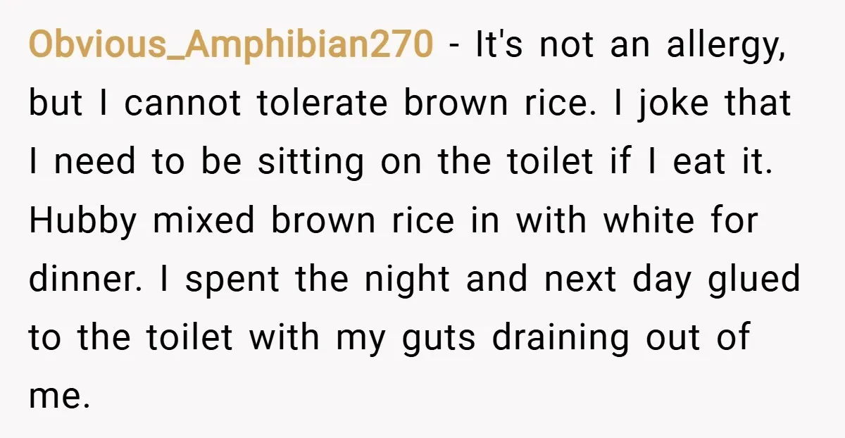 Obvious_Amphibian270 − It's not an allergy, but I cannot tolerate brown rice. I joke that I need to be sitting on the toilet if I eat it. Hubby mixed brown...