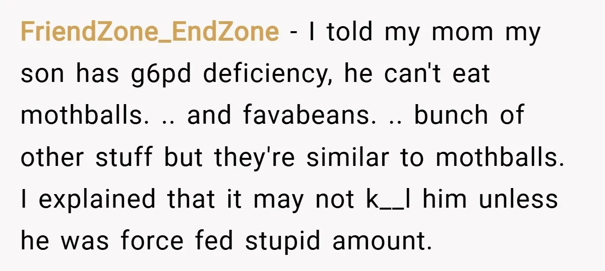 FriendZone_EndZone − I told my mom my son has g6pd deficiency, he can't eat mothballs. .. and favabeans. .. bunch of other stuff but they're similar to mothballs. I explained...