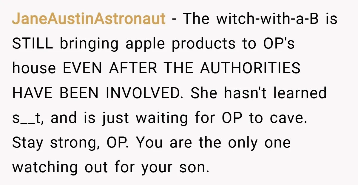 JaneAustinAstronaut − The witch-with-a-B is STILL bringing apple products to OP's house EVEN AFTER THE AUTHORITIES HAVE BEEN INVOLVED. She hasn't learned s__t, and is just waiting for OP to...