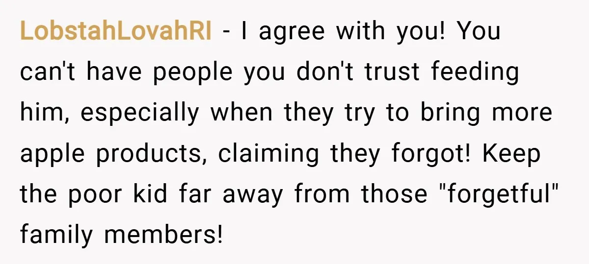 LobstahLovahRI − I agree with you! You can't have people you don't trust feeding him, especially when they try to bring more apple products, claiming they forgot! Keep the poor...