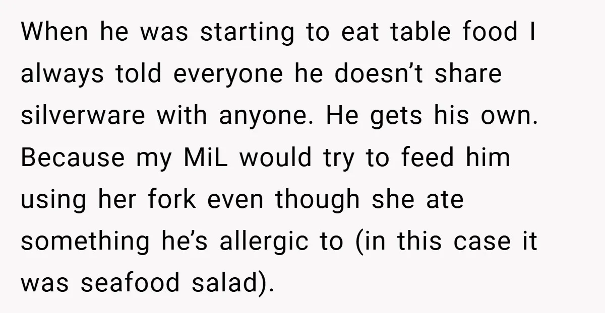 When he was starting to eat table food I always told everyone he doesn’t share silverware with anyone. He gets his own. Because my MiL would try to feed him...