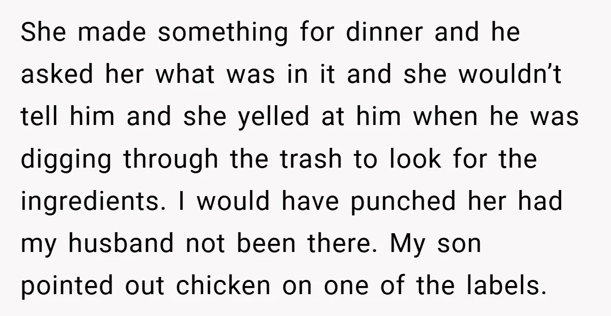 She made something for dinner and he asked her what was in it and she wouldn’t tell him and she yelled at him when he was digging through the trash...