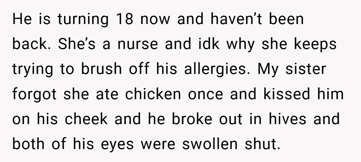 He is turning 18 now and haven’t been back. She’s a nurse and idk why she keeps trying to brush off his allergies. My sister forgot she ate chicken once...