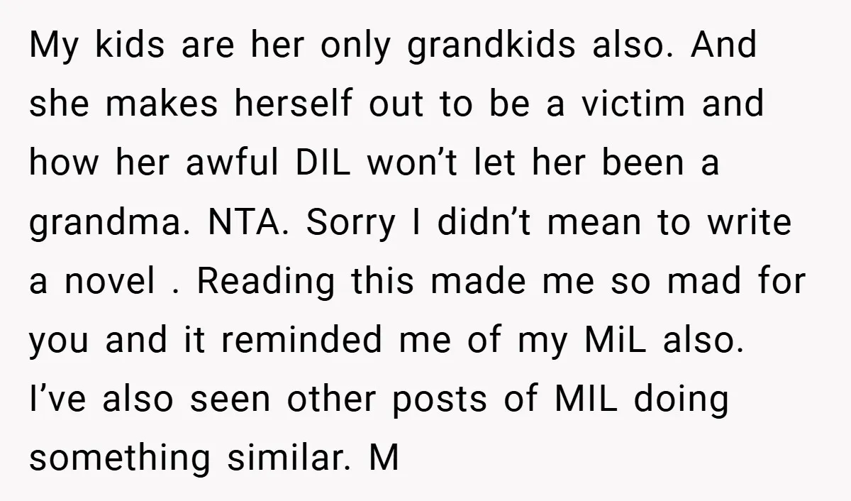 My kids are her only grandkids also. And she makes herself out to be a victim and how her awful DIL won’t let her been a grandma. NTA. Sorry I...