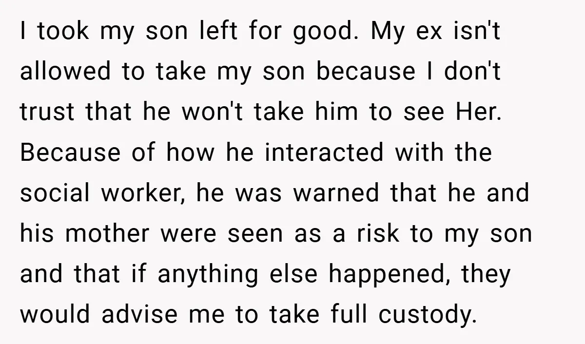 I took my son left for good. My ex isn't allowed to take my son because I don't trust that he won't take him to see Her. Because of how...