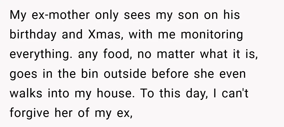 My ex-mother only sees my son on his birthday and Xmas, with me monitoring everything. any food, no matter what it is, goes in the bin outside before she even...