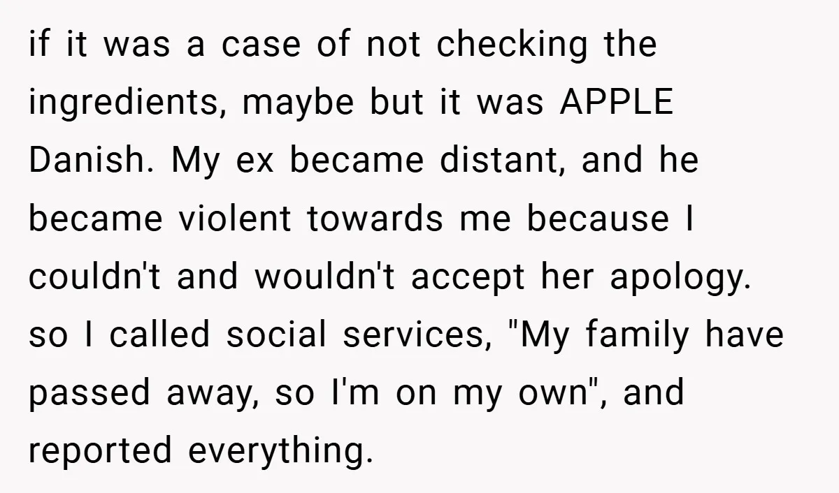 if it was a case of not checking the ingredients, maybe but it was APPLE Danish. My ex became distant, and he became violent towards me because I couldn't and...