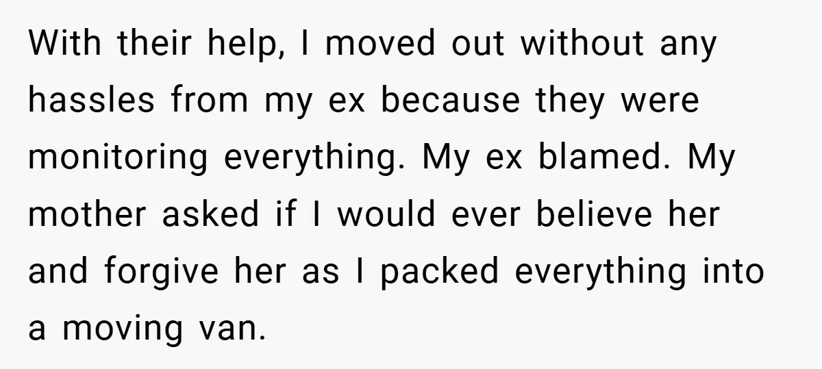 With their help, I moved out without any hassles from my ex because they were monitoring everything. My ex blamed. My mother asked if I would ever believe her and...