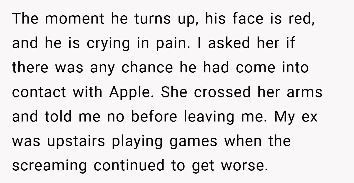 The moment he turns up, his face is red, and he is crying in pain. I asked her if there was any chance he had come into contact with Apple....