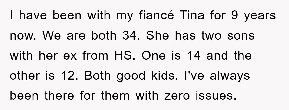 I have been with my fiancé Tina for 9 years now. We are both 34. She has two sons with her ex from HS. One is 14 and the other...