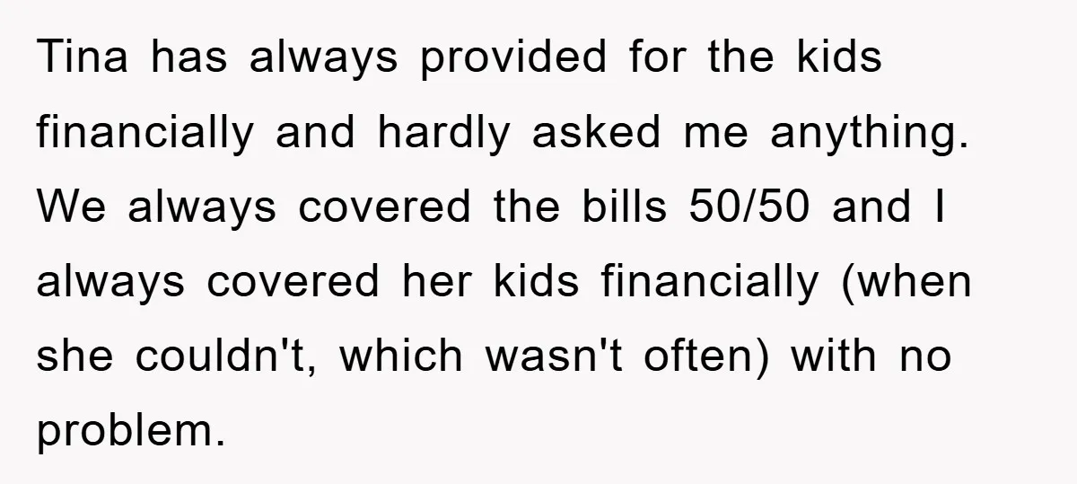 Tina has always provided for the kids financially and hardly asked me anything. We always covered the bills 50/50 and I always covered her kids financially (when she couldn't, which...