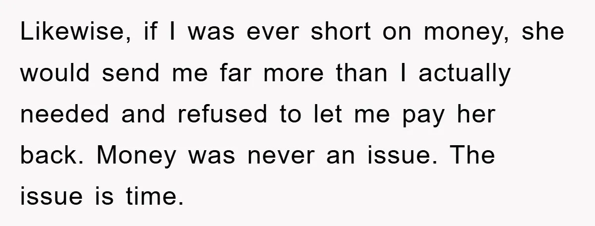 Likewise, if I was ever short on money, she would send me far more than I actually needed and refused to let me pay her back. Money was never an...
