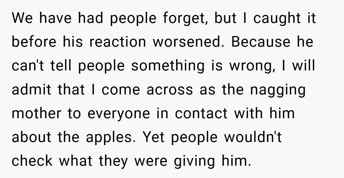 We have had people forget, but I caught it before his reaction worsened. Because he can't tell people something is wrong, I will admit that I come across as the...