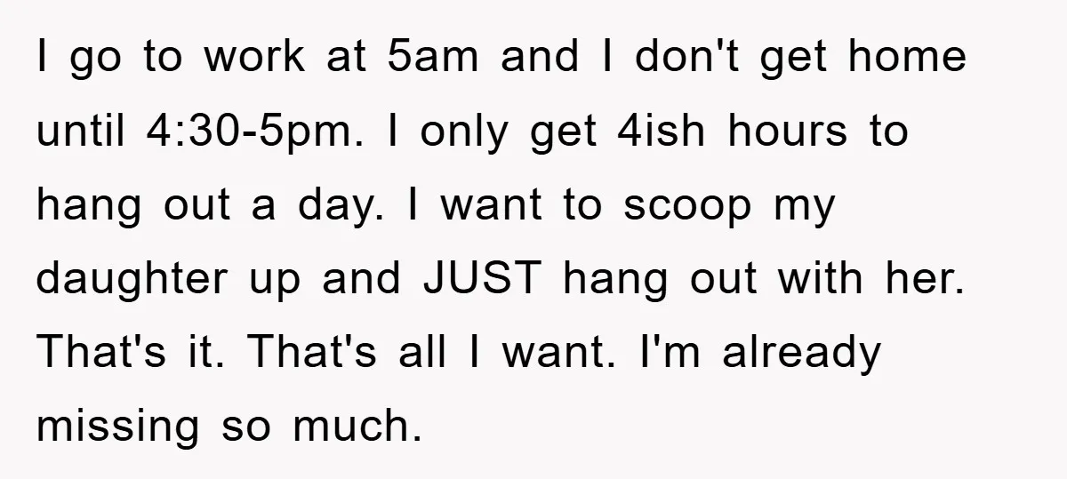 I go to work at 5am and I don't get home until 4:30-5pm. I only get 4ish hours to hang out a day. I want to scoop my daughter up...