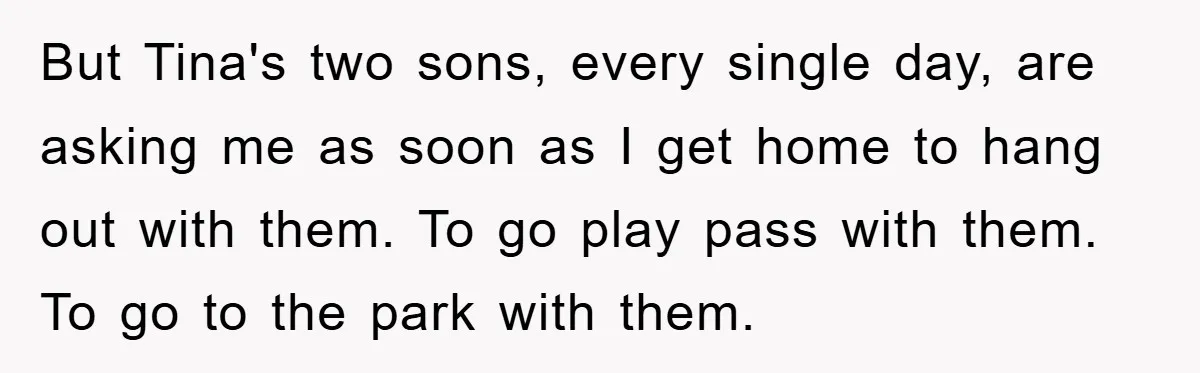 But Tina's two sons, every single day, are asking me as soon as I get home to hang out with them. To go play pass with them. To go to...
