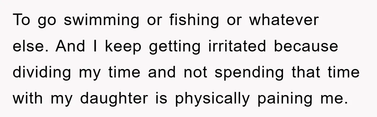 To go swimming or fishing or whatever else. And I keep getting irritated because dividing my time and not spending that time with my daughter is physically paining me.