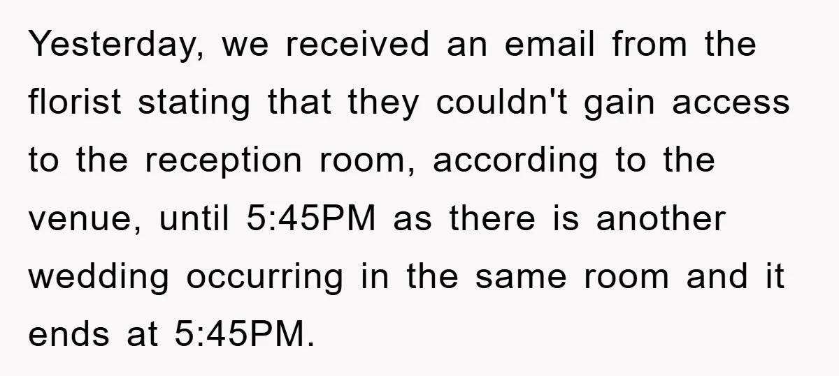 Yesterday, we received an email from the florist stating that they couldn't gain access to the reception room, according to the venue, until 5:45PM as there is another wedding occurring...