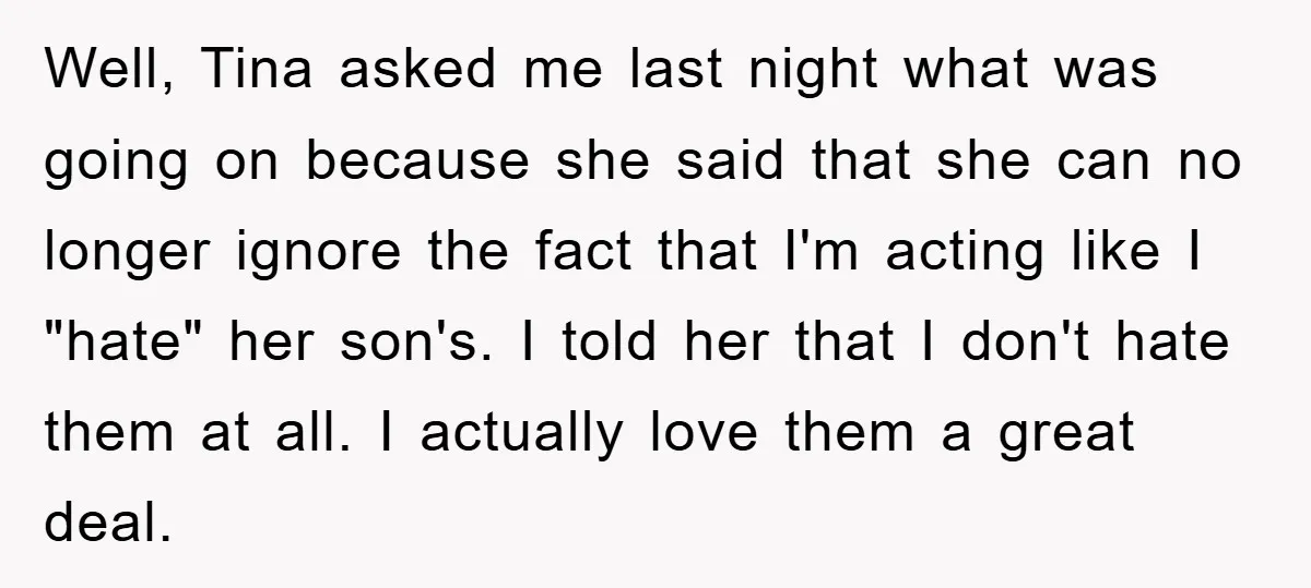 Well, Tina asked me last night what was going on because she said that she can no longer ignore the fact that I'm acting like I "hate" her son's. I...