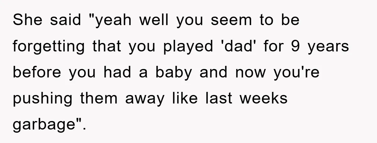 She said "yeah well you seem to be forgetting that you played 'dad' for 9 years before you had a baby and now you're pushing them away like last weeks...