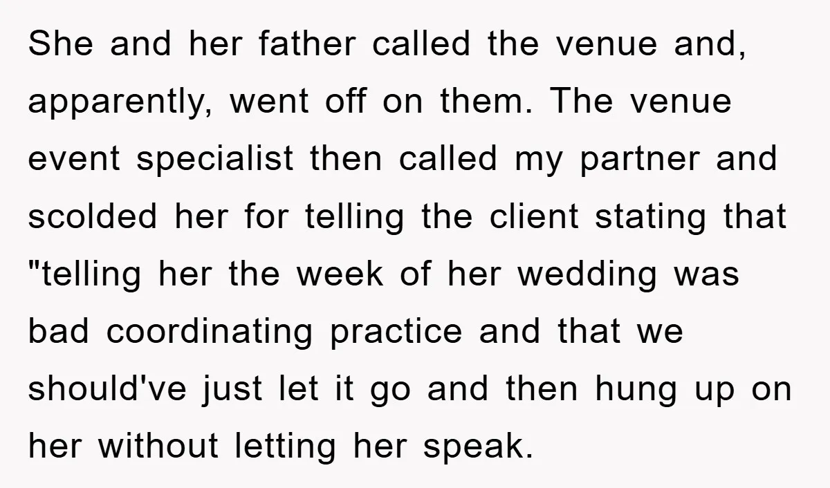 She and her father called the venue and, apparently, went off on them. The venue event specialist then called my partner and scolded her for telling the client stating that...
