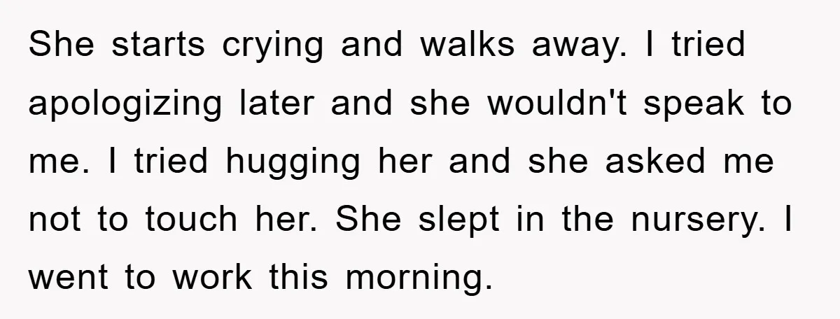 She starts crying and walks away. I tried apologizing later and she wouldn't speak to me. I tried hugging her and she asked me not to touch her. She slept...