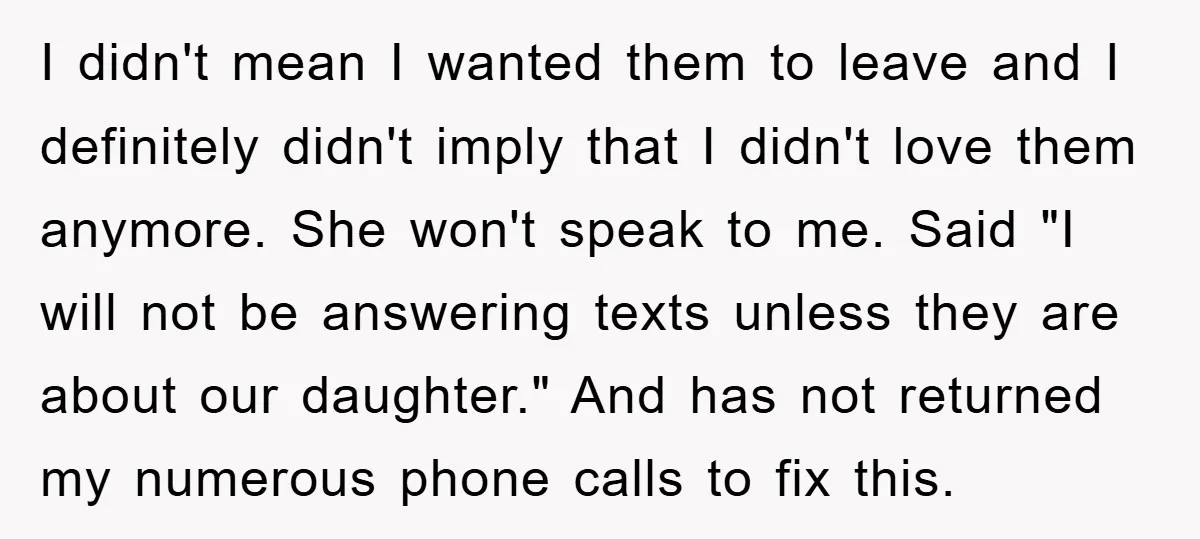 I didn't mean I wanted them to leave and I definitely didn't imply that I didn't love them anymore. She won't speak to me. Said "I will not be answering...