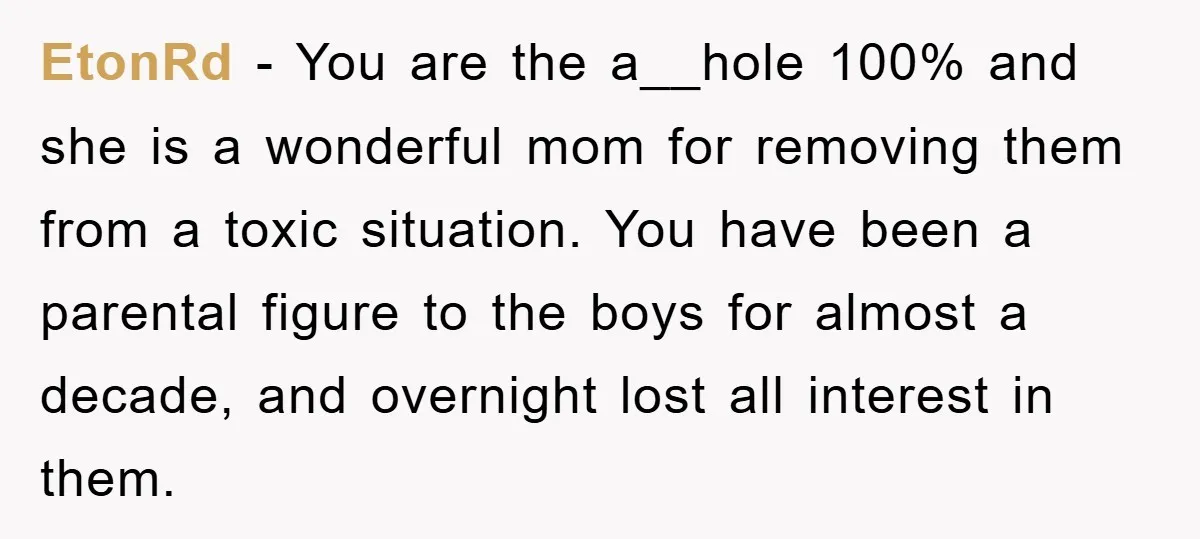 EtonRd − You are the a__hole 100% and she is a wonderful mom for removing them from a toxic situation. You have been a parental figure to the boys for...