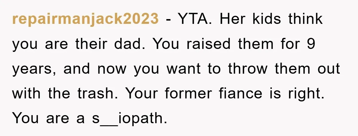 repairmanjack2023 − YTA. Her kids think you are their dad. You raised them for 9 years, and now you want to throw them out with the trash. Your former fiance...