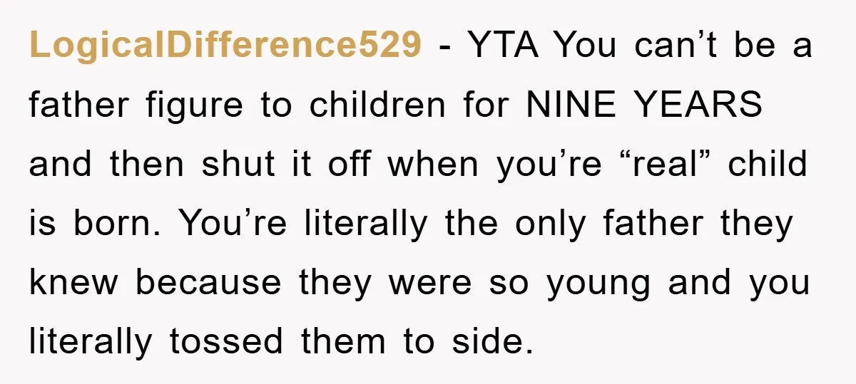 LogicalDifference529 − YTA You can’t be a father figure to children for NINE YEARS and then shut it off when you’re “real” child is born. You’re literally the only father...