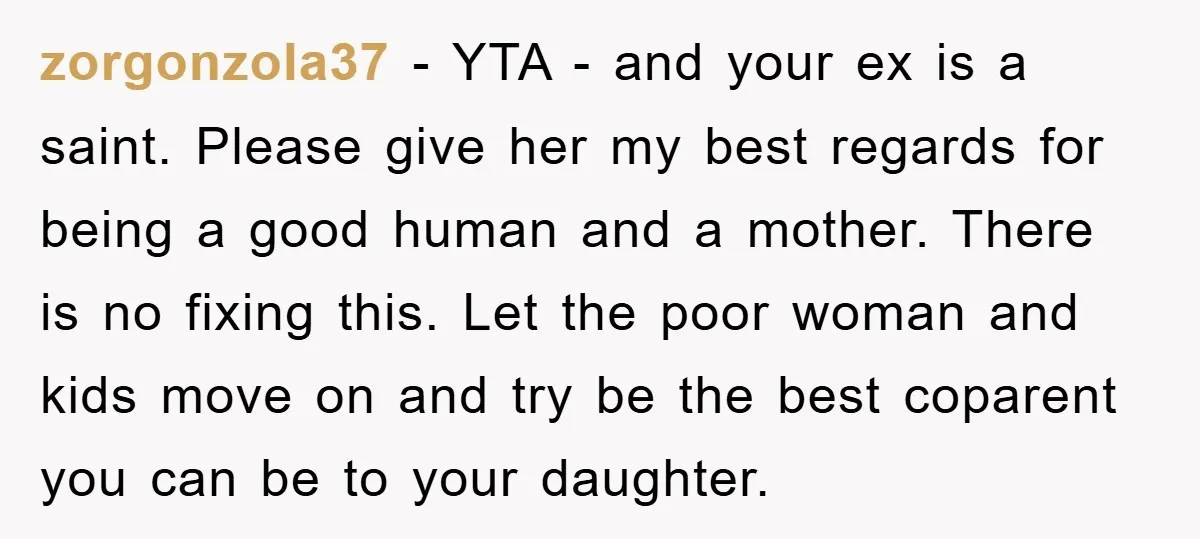 zorgonzola37 − YTA - and your ex is a saint. Please give her my best regards for being a good human and a mother. There is no fixing this. Let...