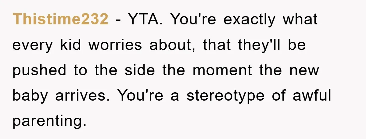 Thistime232 − YTA. You're exactly what every kid worries about, that they'll be pushed to the side the moment the new baby arrives. You're a stereotype of awful parenting.