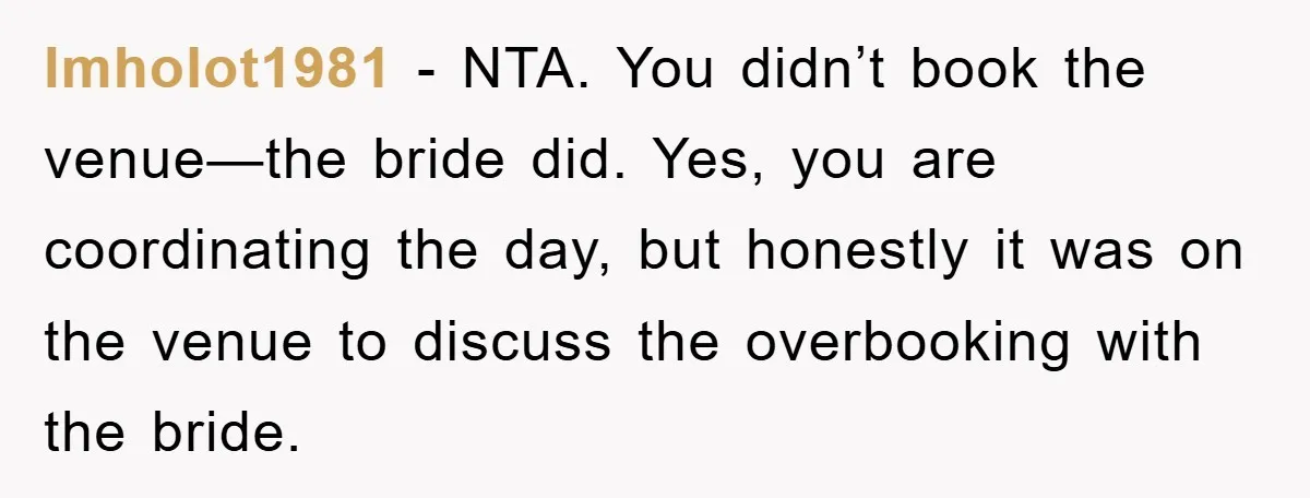 lmholot1981 − NTA. You didn’t book the venue—the bride did. Yes, you are coordinating the day, but honestly it was on the venue to discuss the overbooking with the bride.