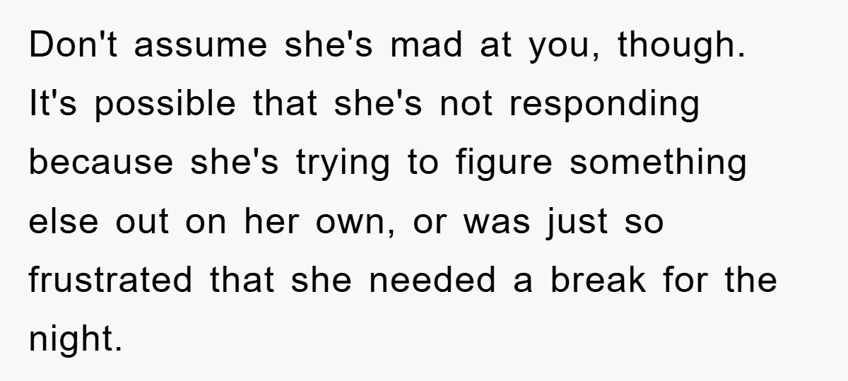 Don't assume she's mad at you, though. It's possible that she's not responding because she's trying to figure something else out on her own, or was just so frustrated that...