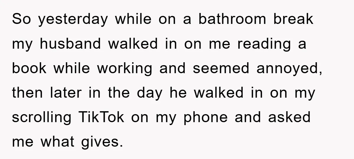 So yesterday while on a bathroom break my husband walked in on me reading a book while working and seemed annoyed, then later in the day he walked in on...